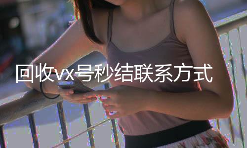 回收vx号秒结联24小时全天回收vx系方式（微信回收高价秒结平台）